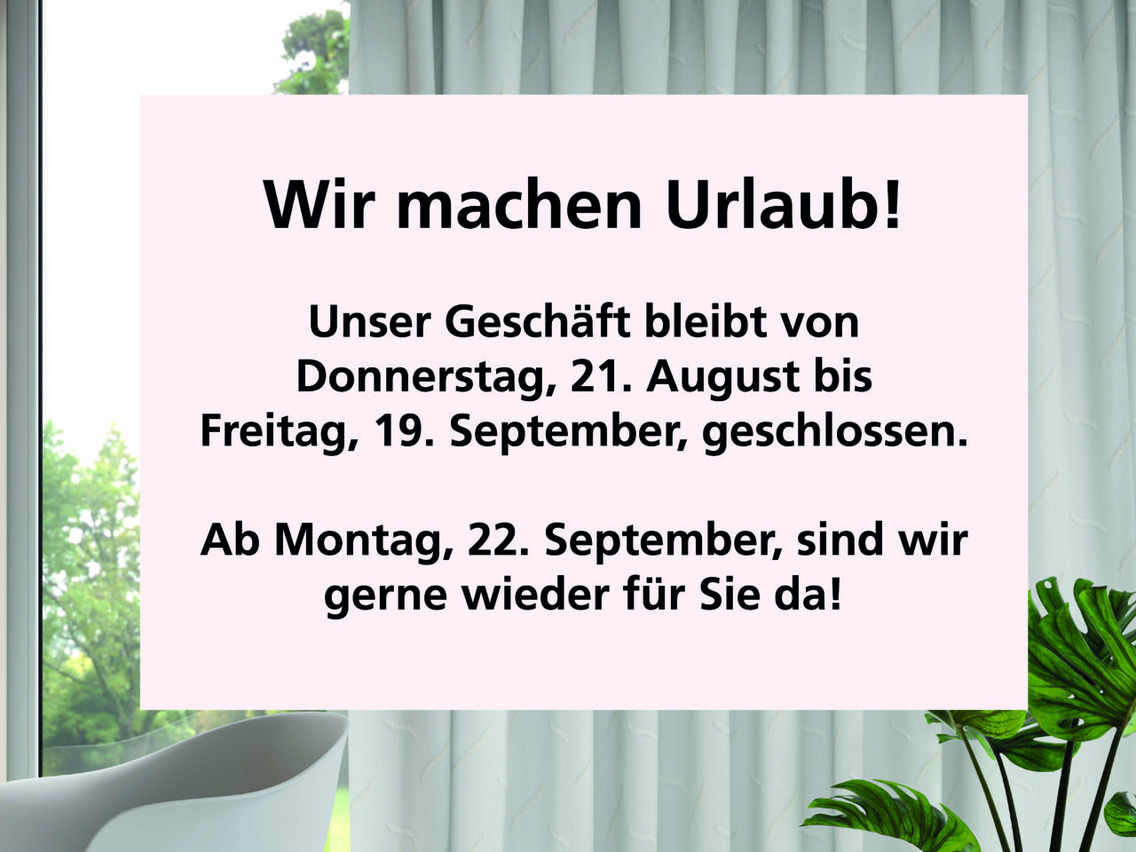 
Wir machen Urlaub!
Unser Geschäft bleibt von 
Donnerstag, 21. August bis 
Freitag, 19. September, geschlossen.
Ab Montag, 22. September, sind wir 
gerne wieder für Sie da!